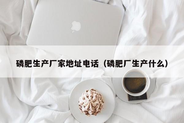 磷肥生产厂家地址电话（磷肥厂生产什么）