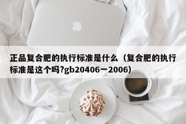正品复合肥的执行标准是什么（复合肥的执行标准是这个吗?gb20406一2006）