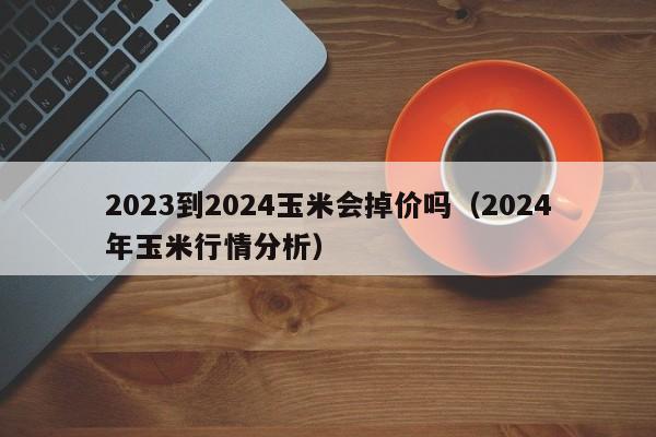 2023到2024玉米会掉价吗（2024年玉米行情分析）