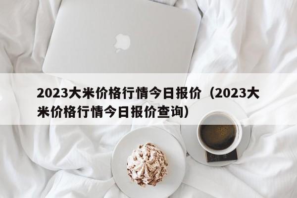 2023大米价格行情今日报价（2023大米价格行情今日报价查询）