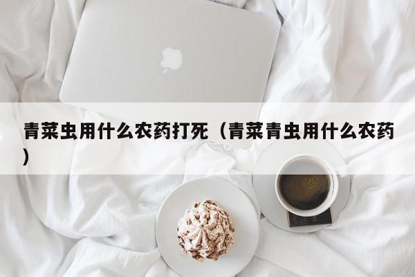青菜虫用什么农药打死（青菜青虫用什么农药）