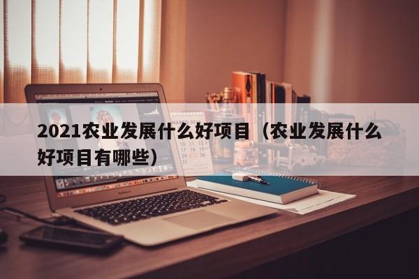 2021农业发展什么好项目（农业发展什么好项目有哪些）