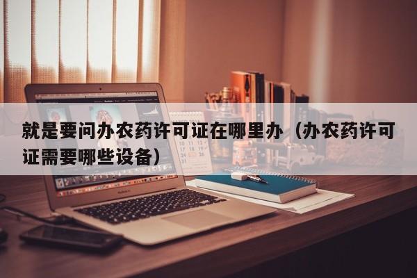 就是要问办农药许可证在哪里办（办农药许可证需要哪些设备）