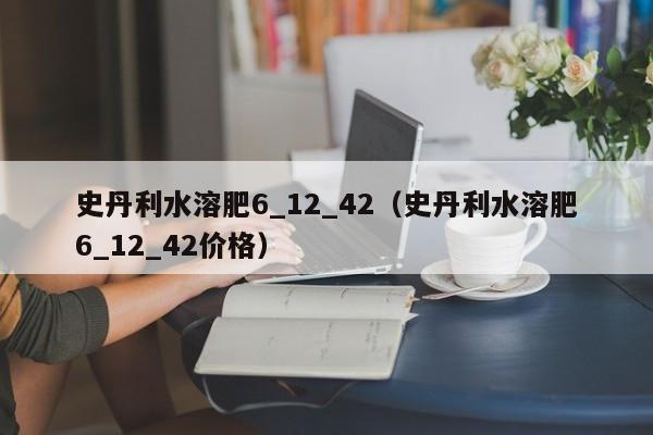 史丹利水溶肥6_12_42（史丹利水溶肥6_12_42价格）