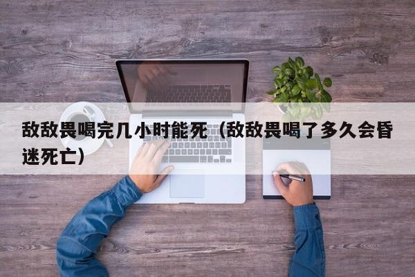 敌敌畏喝完几小时能死（敌敌畏喝了多久会昏迷死亡）