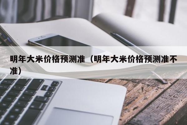 明年大米价格预测准（明年大米价格预测准不准）