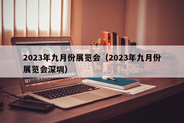 2023年九月份展览会（2023年九月份展览会深圳）
