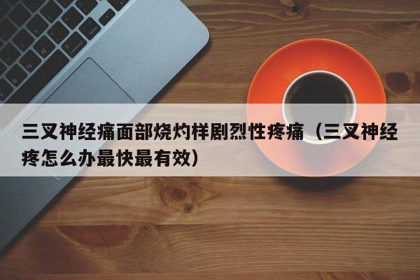 三叉神经痛面部烧灼样剧烈性疼痛（三叉神经疼怎么办最快最有效）