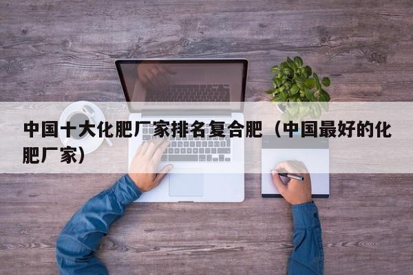 中国十大化肥厂家排名复合肥（中国最好的化肥厂家）