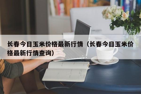 长春今日玉米价格最新行情（长春今日玉米价格最新行情查询）