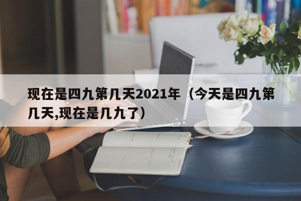现在是四九第几天2021年（今天是四九第几天,现在是几九了）