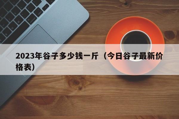 2023年谷子多少钱一斤（今日谷子最新价格表）