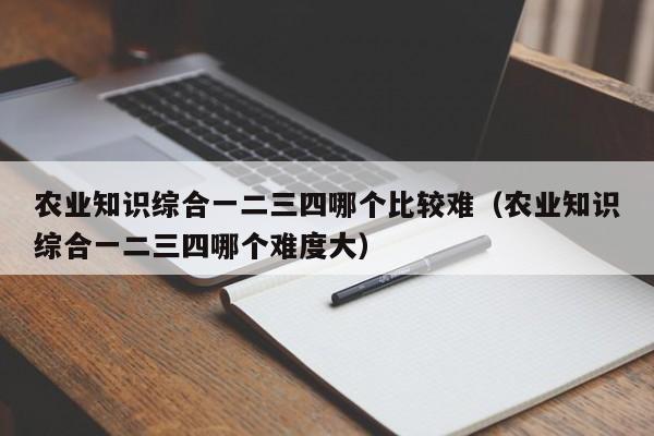 农业知识综合一二三四哪个比较难（农业知识综合一二三四哪个难度大）