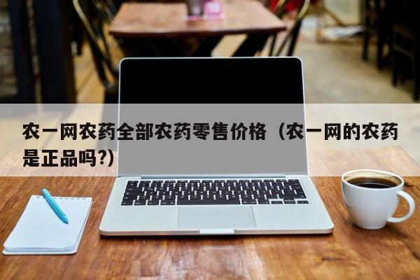 农一网农药全部农药零售价格（农一网的农药是正品吗?）