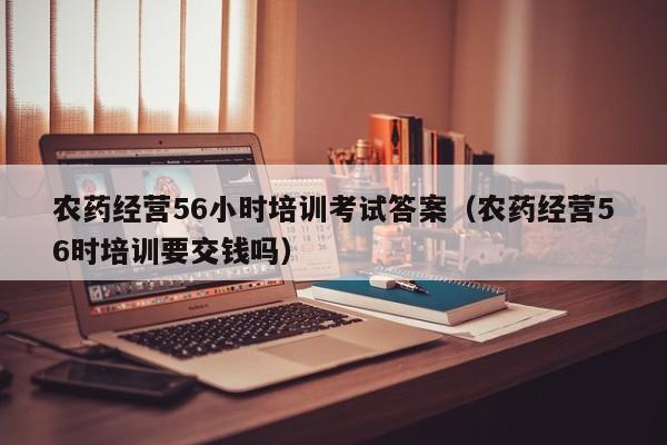 农药经营56小时培训考试答案（农药经营56时培训要交钱吗）