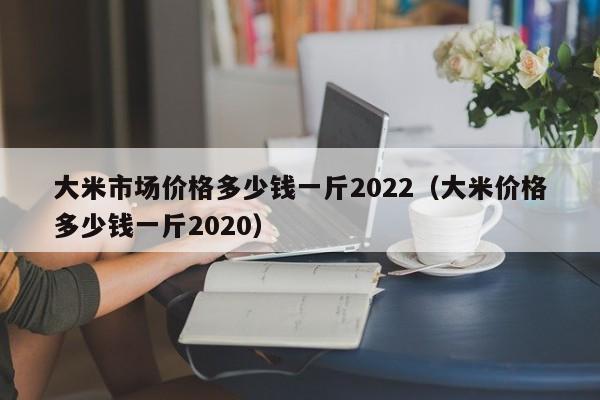 大米市场价格多少钱一斤2022（大米价格多少钱一斤2020）