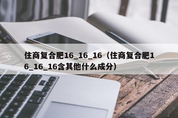 住商复合肥16_16_16（住商复合肥16_16_16含其他什么成分）