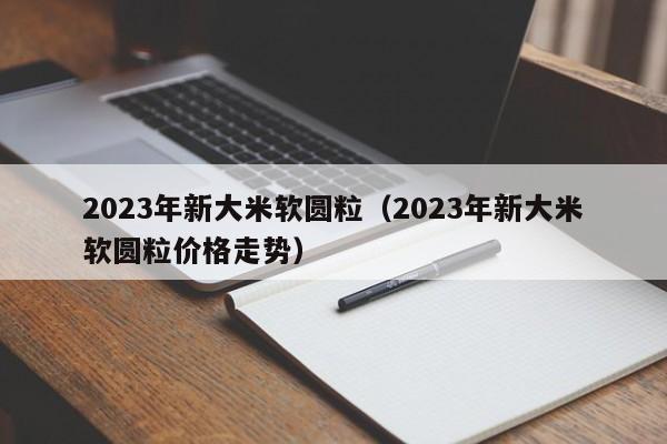 2023年新大米软圆粒（2023年新大米软圆粒价格走势）