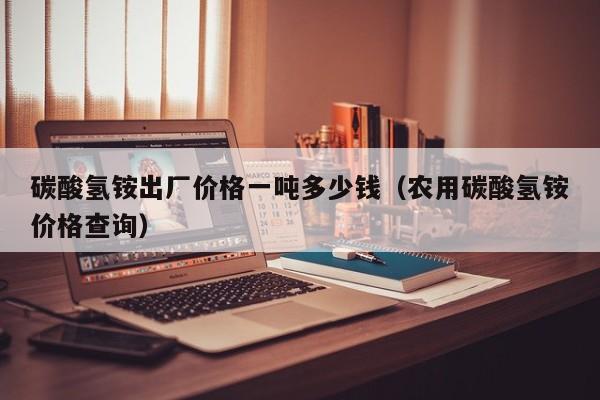 碳酸氢铵出厂价格一吨多少钱（农用碳酸氢铵价格查询）
