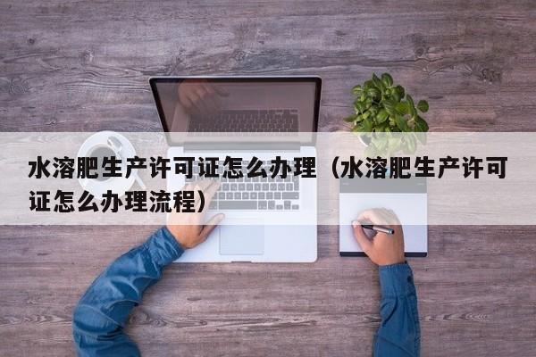 水溶肥生产许可证怎么办理（水溶肥生产许可证怎么办理流程）