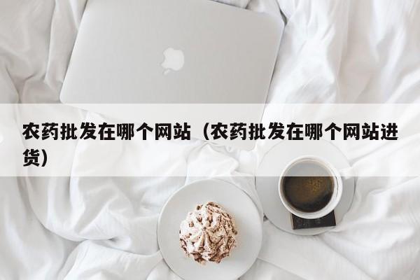 农药批发在哪个网站（农药批发在哪个网站进货）