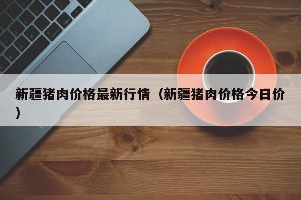 新疆猪肉价格最新行情（新疆猪肉价格今日价）
