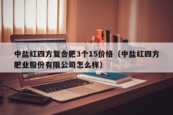 中盐红四方复合肥3个15价格（中盐红四方肥业股份有限公司怎么样）