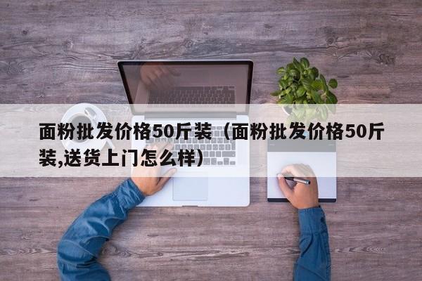 面粉批发价格50斤装（面粉批发价格50斤装,送货上门怎么样）