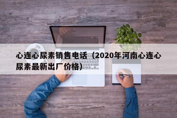 心连心尿素销售电话（2020年河南心连心尿素最新出厂价格）