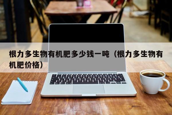 根力多生物有机肥多少钱一吨（根力多生物有机肥价格）