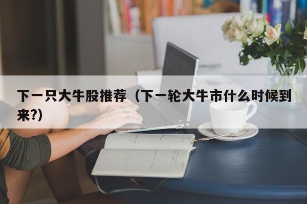 下一只大牛股推荐（下一轮大牛市什么时候到来?）