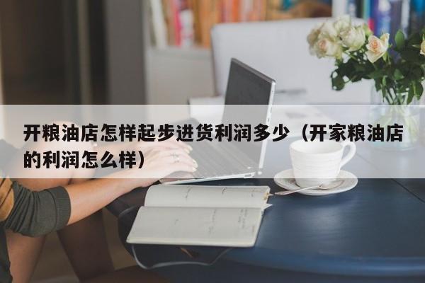开粮油店怎样起步进货利润多少（开家粮油店的利润怎么样）