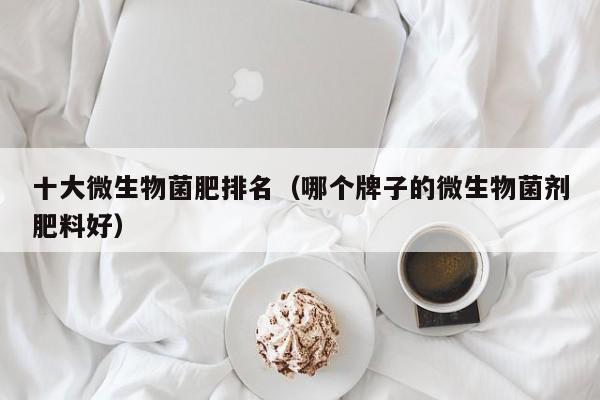 十大微生物菌肥排名（哪个牌子的微生物菌剂肥料好）