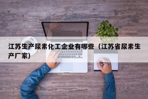 江苏生产尿素化工企业有哪些（江苏省尿素生产厂家）