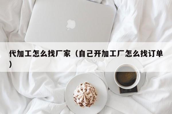 代加工怎么找厂家（自己开加工厂怎么找订单）