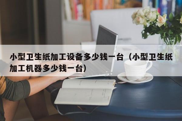 小型卫生纸加工设备多少钱一台（小型卫生纸加工机器多少钱一台）