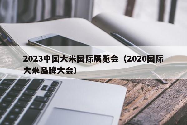 2023中国大米国际展览会（2020国际大米品牌大会）