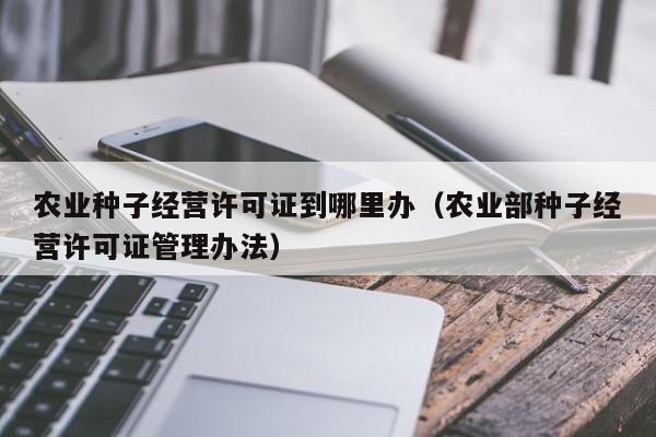 农业种子经营许可证到哪里办（农业部种子经营许可证管理办法）
