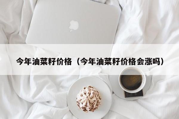 今年油菜籽价格（今年油菜籽价格会涨吗）