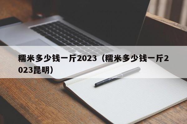 糯米多少钱一斤2023（糯米多少钱一斤2023昆明）