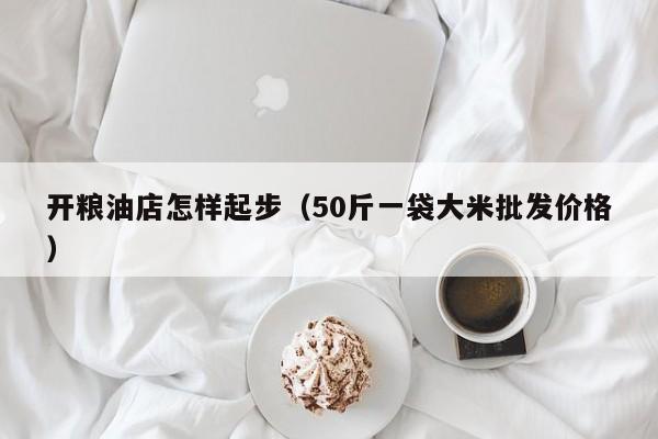 开粮油店怎样起步（50斤一袋大米批发价格）