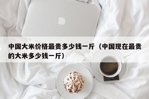 中国大米价格最贵多少钱一斤（中国现在最贵的大米多少钱一斤）