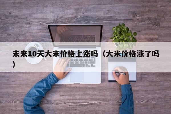 未来10天大米价格上涨吗（大米价格涨了吗）