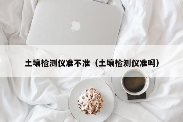 土壤检测仪准不准（土壤检测仪准吗）
