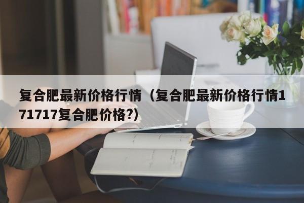 复合肥最新价格行情（复合肥最新价格行情171717复合肥价格?）