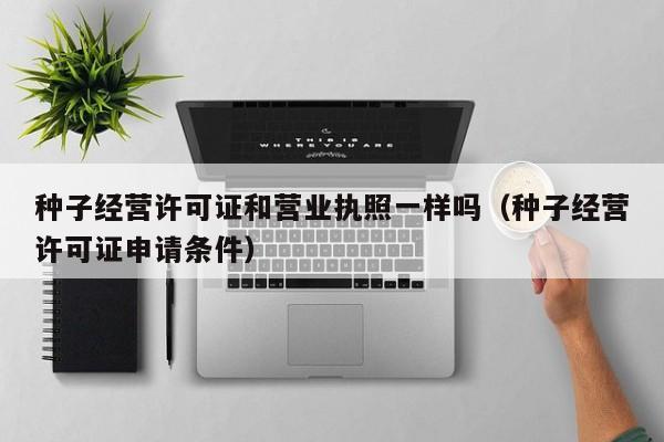 种子经营许可证和营业执照一样吗（种子经营许可证申请条件）