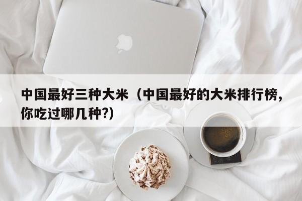 中国最好三种大米（中国最好的大米排行榜,你吃过哪几种?）