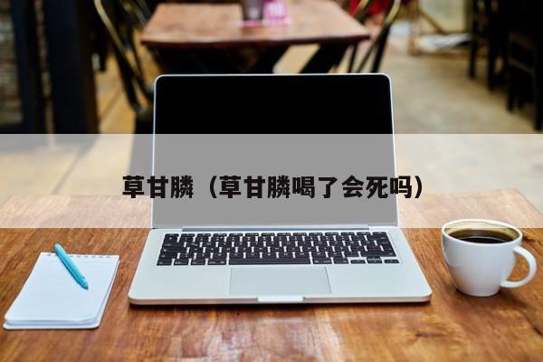 草甘膦（草甘膦喝了会死吗）
