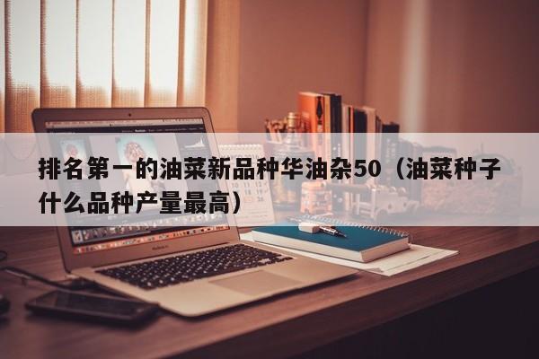 排名第一的油菜新品种华油杂50（油菜种子什么品种产量最高）