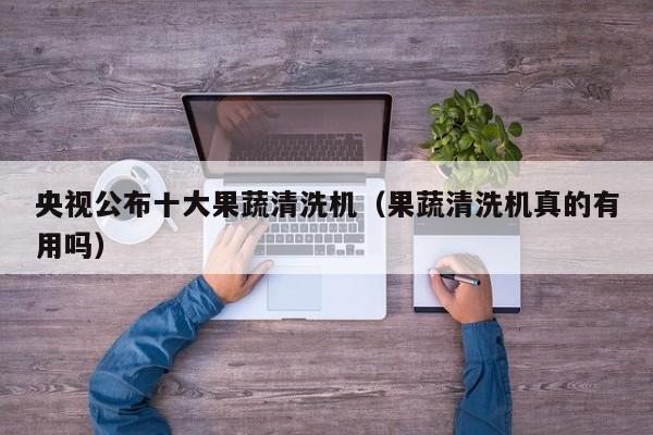 央视公布十大果蔬清洗机（果蔬清洗机真的有用吗）